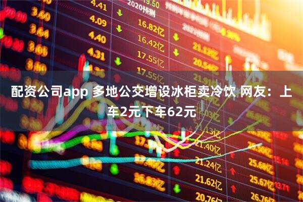 配资公司app 多地公交增设冰柜卖冷饮 网友：上车2元下车62元