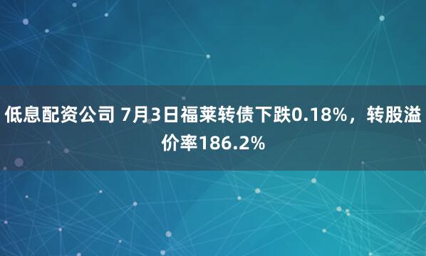 低息配资公司 7月3日福莱转债下跌0.18%，转股溢价率186.2%