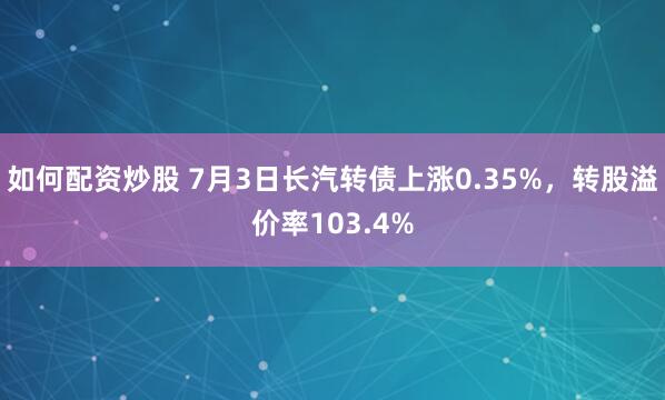 如何配资炒股 7月3日长汽转债上涨0.35%，转股溢价率103.4%