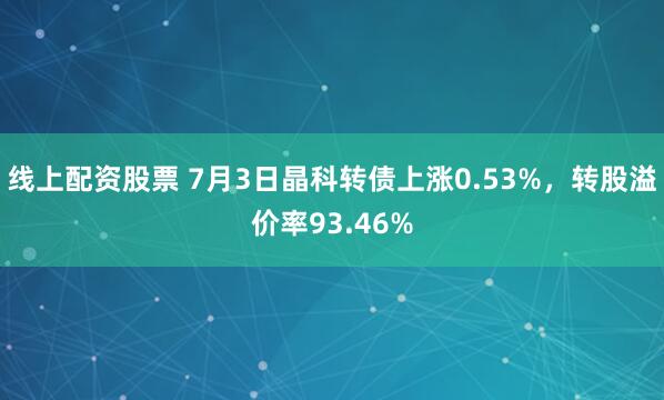 线上配资股票 7月3日晶科转债上涨0.53%，转股溢价率93.46%