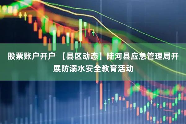 股票账户开户 【县区动态】陆河县应急管理局开展防溺水安全教育活动