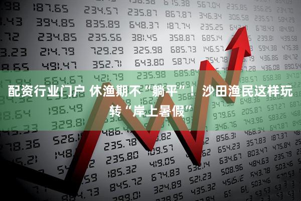 配资行业门户 休渔期不“躺平”！沙田渔民这样玩转“岸上暑假”