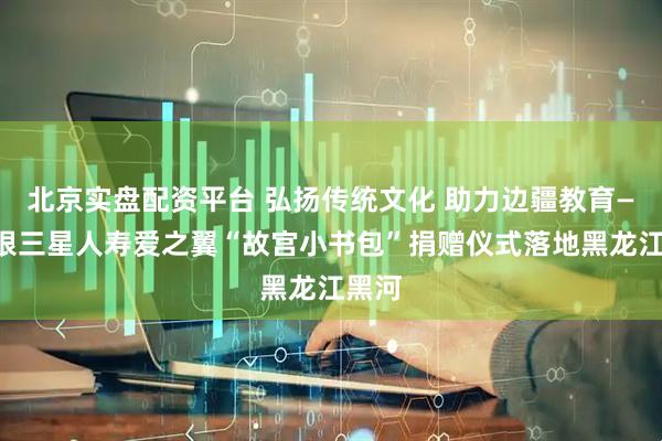 北京实盘配资平台 弘扬传统文化 助力边疆教育——中银三星人寿爱之翼“故宫小书包”捐赠仪式落地黑龙江黑河