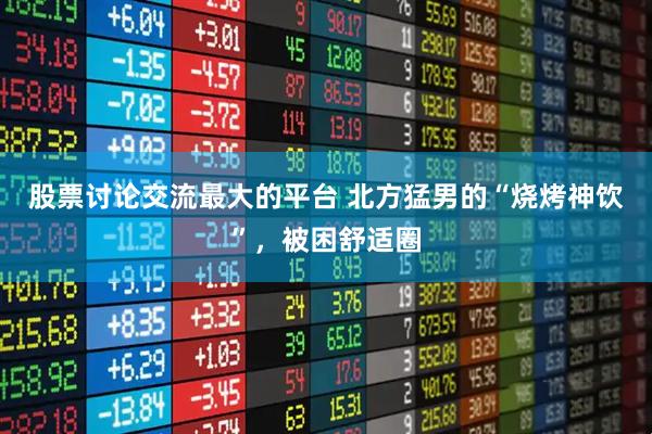 股票讨论交流最大的平台 北方猛男的“烧烤神饮”，被困舒适圈
