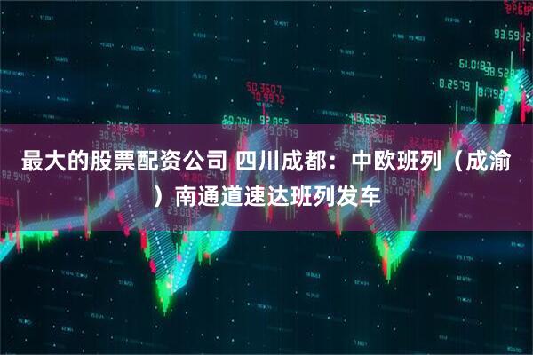 最大的股票配资公司 四川成都：中欧班列（成渝）南通道速达班列发车