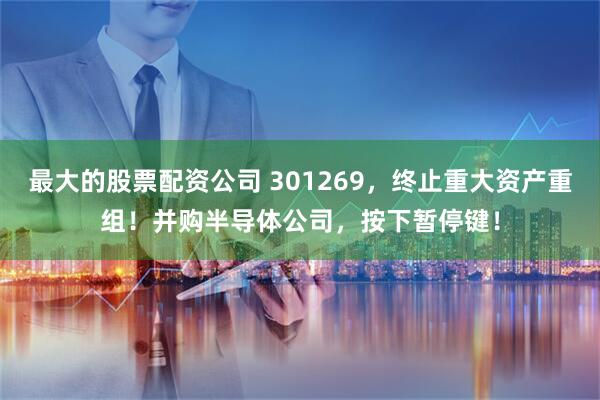 最大的股票配资公司 301269，终止重大资产重组！并购半导体公司，按下暂停键！