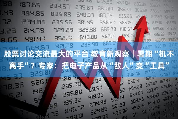 股票讨论交流最大的平台 教育新观察｜暑期“机不离手”？专家：把电子产品从“敌人”变“工具”