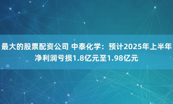 最大的股票配资公司 中泰化学:预计2025年上半年净利润亏损1.8亿元至1.98亿元