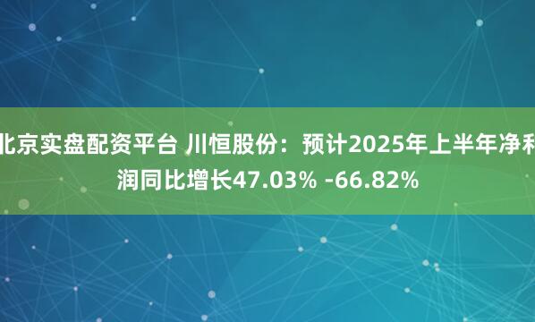 北京实盘配资平台 川恒股份:预计2025年上半年净利润同比增长47.03% -66.82%