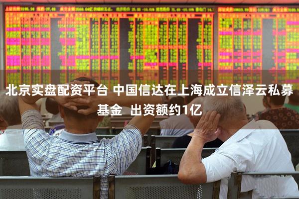 北京实盘配资平台 中国信达在上海成立信泽云私募基金  出资额约1亿
