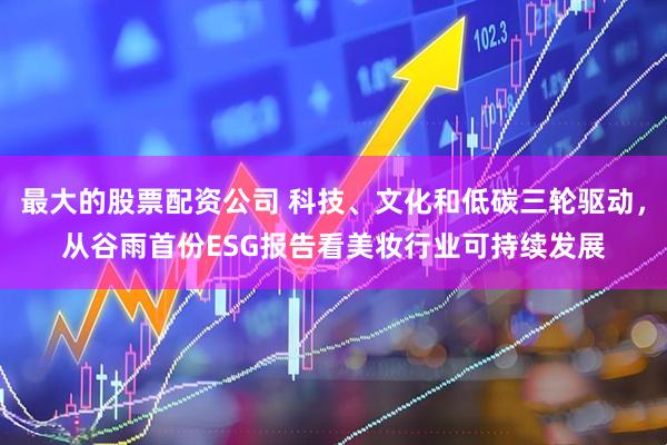 最大的股票配资公司 科技、文化和低碳三轮驱动，从谷雨首份ESG报告看美妆行业可持续发展