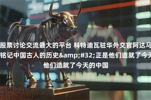 股票讨论交流最大的平台 科特迪瓦驻华外交官阿达马·科内：铭记中国古人的历史&#32;正是他们造就了今天的中国