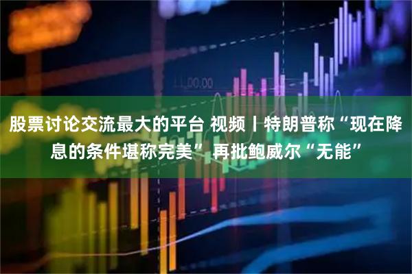 股票讨论交流最大的平台 视频丨特朗普称“现在降息的条件堪称完美” 再批鲍威尔“无能”