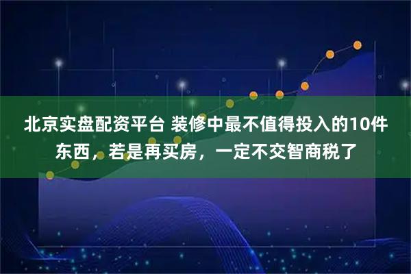 北京实盘配资平台 装修中最不值得投入的10件东西，若是再买房，一定不交智商税了