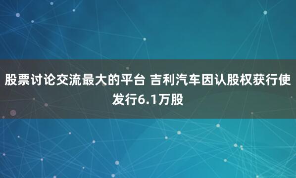 股票讨论交流最大的平台 吉利汽车因认股权获行使发行6.1万股