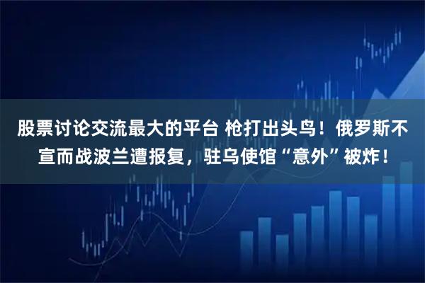 股票讨论交流最大的平台 枪打出头鸟!俄罗斯不宣而战波兰遭报复,驻乌使馆“意外”被炸!