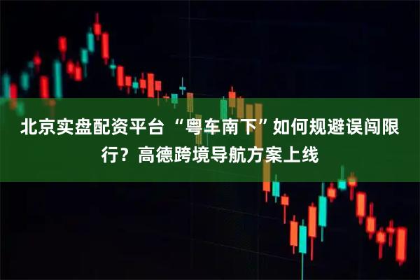 北京实盘配资平台 “粤车南下”如何规避误闯限行？高德跨境导航方案上线