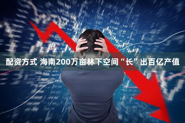 配资方式 海南200万亩林下空间“长”出百亿产值