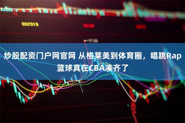 炒股配资门户网官网 从格莱美到体育圈，唱跳Rap篮球真在CBA凑齐了