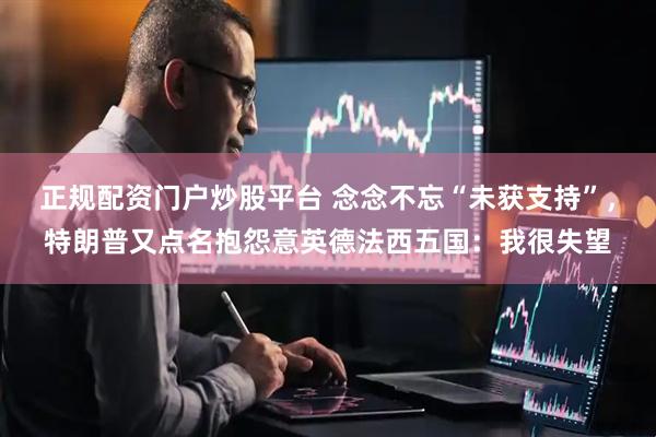 正规配资门户炒股平台 念念不忘“未获支持”，特朗普又点名抱怨意英德法西五国：我很失望